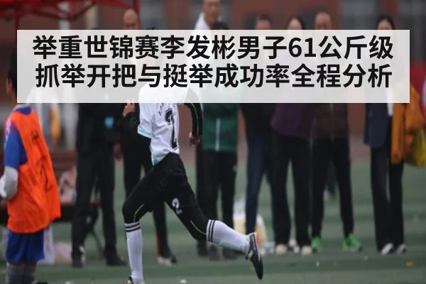 举重世锦赛李发彬男子61公斤级抓举开把与挺举成功率全程分析